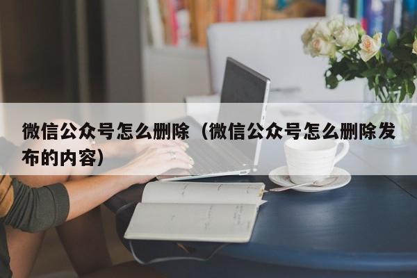 微信公众号怎么删除（微信公众号怎么删除发布的内容）