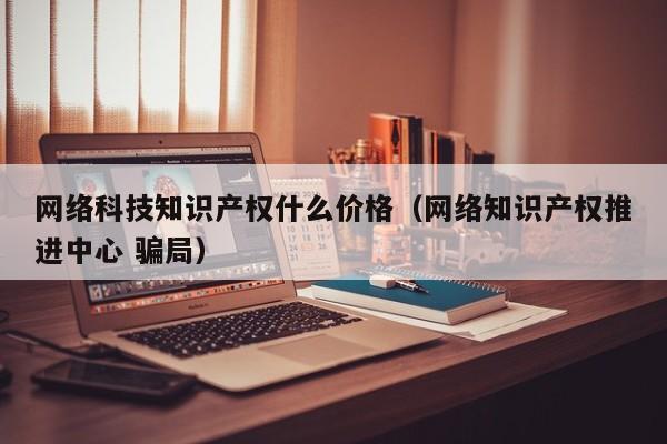 网络科技知识产权什么价格（网络知识产权推进中心 骗局）