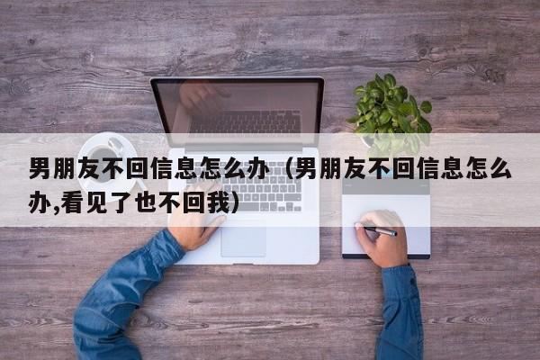 男朋友不回信息怎么办（男朋友不回信息怎么办,看见了也不回我）