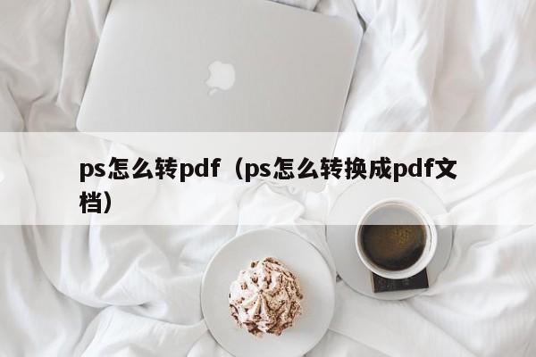 ps怎么转pdf（ps怎么转换成pdf文档）