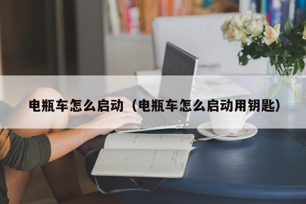 电瓶车怎么启动（电瓶车怎么启动用钥匙）