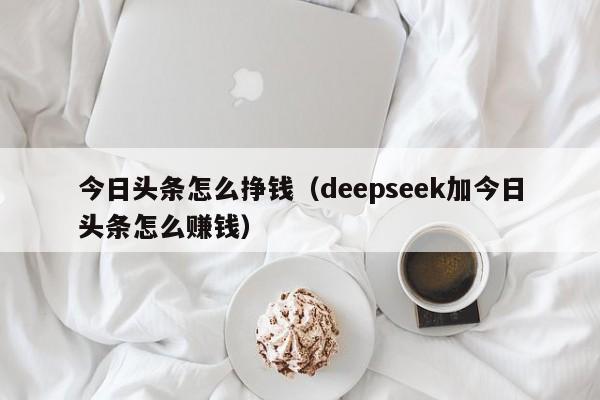 今日头条怎么挣钱（deepseek加今日头条怎么赚钱）