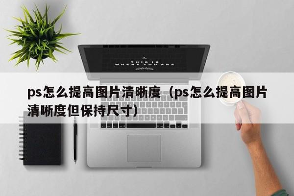 ps怎么提高图片清晰度（ps怎么提高图片清晰度但保持尺寸）