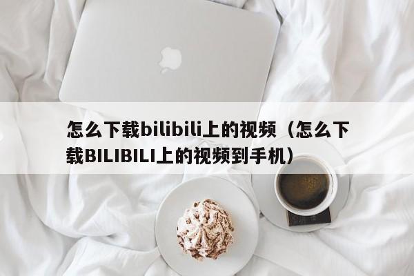 怎么下载bilibili上的视频（怎么下载BILIBILI上的视频到手机）