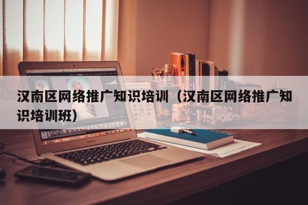 汉南区网络推广知识培训（汉南区网络推广知识培训班）