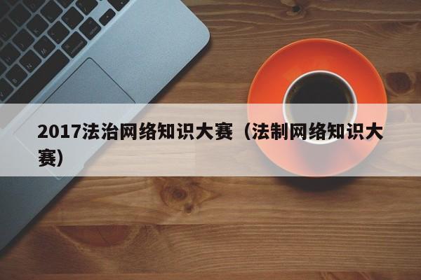 2017法治网络知识大赛（法制网络知识大赛）