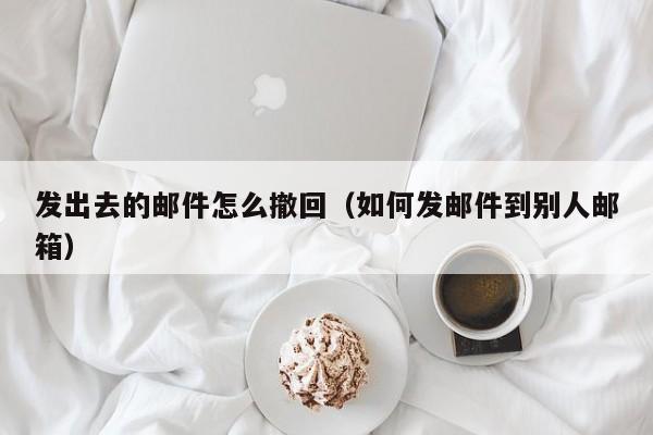发出去的邮件怎么撤回（如何发邮件到别人邮箱）